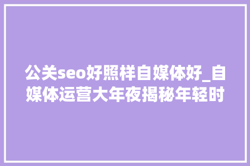 公关seo好照样自媒体好_自媒体运营大年夜揭秘年轻时尚VS专业素养哪个更吸惹人 公关seo好照样自媒体好_自媒体运营大年夜揭秘年轻时尚VS专业素养哪个更吸惹人 神马SEO