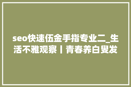 seo快速伍金手指专业二_生活不雅观察丨青春养白叟发挥新力量养老专业本科生培养不雅观察 seo快速伍金手指专业二_生活不雅观察丨青春养白叟发挥新力量养老专业本科生培养不雅观察 搜狗SEO