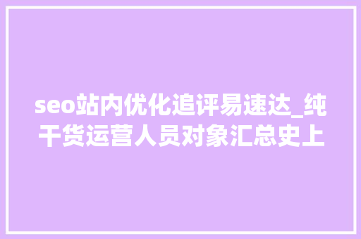 seo站内优化追评易速达_纯干货运营人员对象汇总史上最全 seo站内优化追评易速达_纯干货运营人员对象汇总史上最全 百度SEO
