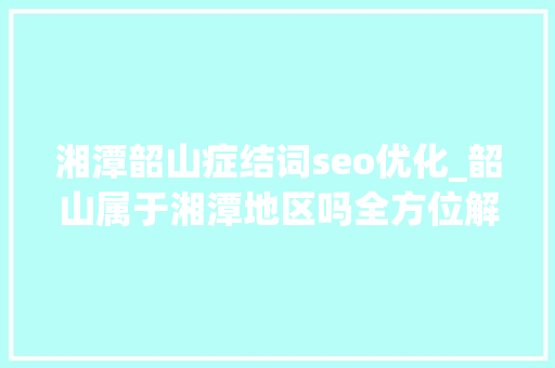 湘潭韶山症结词seo优化_韶山属于湘潭地区吗全方位解读湘潭市韶山的魅力 湘潭韶山症结词seo优化_韶山属于湘潭地区吗全方位解读湘潭市韶山的魅力 百度SEO