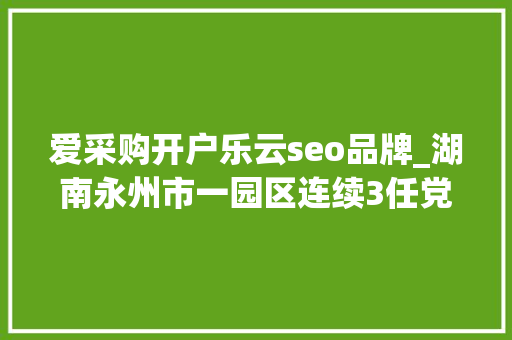 爱采购开户乐云seo品牌_湖南永州市一园区连续3任党工委书记被查处 爱采购开户乐云seo品牌_湖南永州市一园区连续3任党工委书记被查处 神马SEO