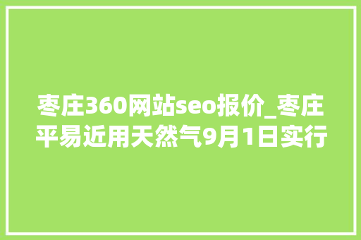 枣庄360网站seo报价_枣庄平易近用天然气9月1日实行新价格 枣庄360网站seo报价_枣庄平易近用天然气9月1日实行新价格 网站建设公司
