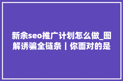 新余seo推广计划怎么做_图解诱骗全链条｜你面对的是一全体巨大而专业的诱骗帝国 新余seo推广计划怎么做_图解诱骗全链条｜你面对的是一全体巨大而专业的诱骗帝国 神马SEO