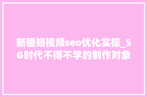 新疆短视频seo优化实操_5G时代不得不学的制作对象高效短视频制作实操演习 新疆短视频seo优化实操_5G时代不得不学的制作对象高效短视频制作实操演习 SEO关键词
