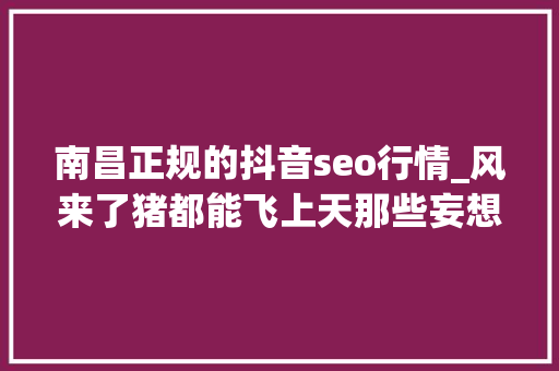 南昌正规的抖音seo行情_风来了猪都能飞上天那些妄想靠抖音创业的人是怎么凉凉的 SEO关键词 南昌正规的抖音seo行情_风来了猪都能飞上天那些妄想靠抖音创业的人是怎么凉凉的 南昌正规的抖音seo行情_风来了猪都能飞上天那些妄想靠抖音创业的人是怎么凉凉的 SEO关键词
