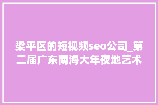 梁平区的短视频seo公司_第二届广东南海大年夜地艺术节11月等你来 梁平区的短视频seo公司_第二届广东南海大年夜地艺术节11月等你来 百度SEO