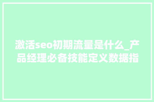 激活seo初期流量是什么_产品经理必备技能定义数据指标 激活seo初期流量是什么_产品经理必备技能定义数据指标 必应SEO