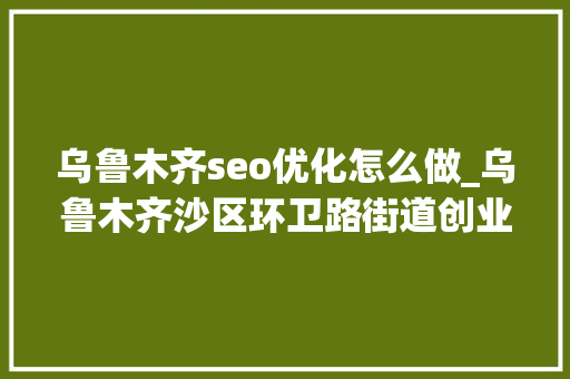 乌鲁木齐seo优化怎么做_乌鲁木齐沙区环卫路街道创业社区网站培植五 乌鲁木齐seo优化怎么做_乌鲁木齐沙区环卫路街道创业社区网站培植五 神马SEO