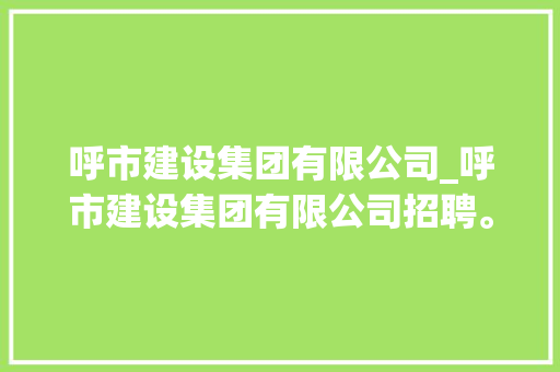 呼市建设集团有限公司_呼市建设集团有限公司招聘。 呼市建设集团有限公司_呼市建设集团有限公司招聘。 网站建设公司