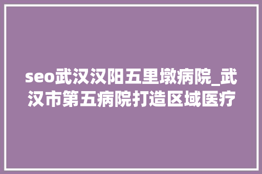 seo武汉汉阳五里墩病院_武汉市第五病院打造区域医疗高地让群众医靠加倍坚实 seo武汉汉阳五里墩病院_武汉市第五病院打造区域医疗高地让群众医靠加倍坚实 搜狗SEO
