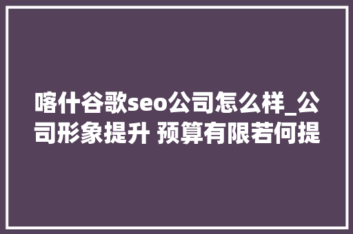 喀什谷歌seo公司怎么样_公司形象提升 预算有限若何提升公司形象专家分享实践经验与建 喀什谷歌seo公司怎么样_公司形象提升 预算有限若何提升公司形象专家分享实践经验与建 必应SEO