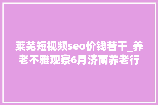 莱芜短视频seo价钱若干_养老不雅观察6月济南养老行业传播力宣告 比较上个月降142 莱芜短视频seo价钱若干_养老不雅观察6月济南养老行业传播力宣告 比较上个月降142 百度SEO