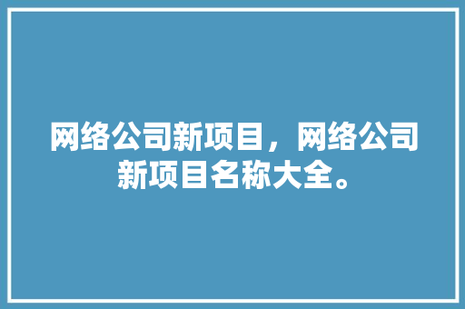 网络公司新项目，网络公司新项目名称大全。 网络公司新项目，网络公司新项目名称大全。 网站建设公司