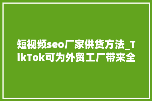 短视频seo厂家供货方法_TikTok可为外贸工厂带来全球上千家分销商dropshipping 短视频seo厂家供货方法_TikTok可为外贸工厂带来全球上千家分销商dropshipping 搜狗SEO