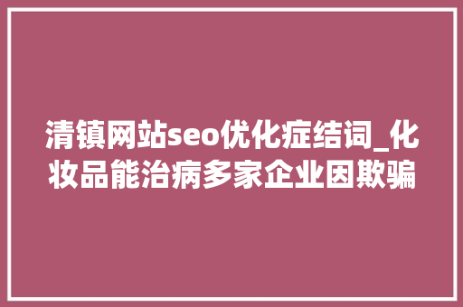 清镇网站seo优化症结词_化妆品能治病多家企业因欺骗性宣传被罚  2024年第17期曝光台 清镇网站seo优化症结词_化妆品能治病多家企业因欺骗性宣传被罚  2024年第17期曝光台 神马SEO