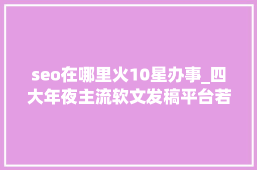seo在哪里火10星办事_四大年夜主流软文发稿平台若何有效提升你的品牌影响力 seo在哪里火10星办事_四大年夜主流软文发稿平台若何有效提升你的品牌影响力 必应SEO