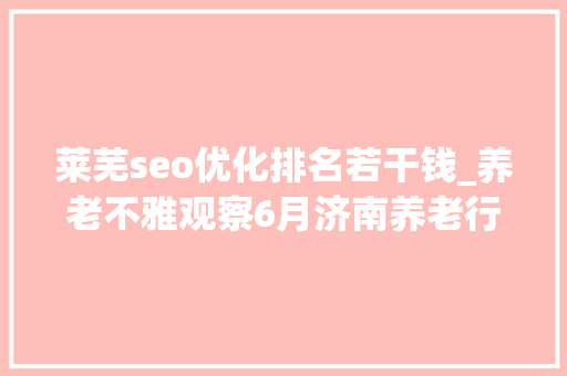 莱芜seo优化排名若干钱_养老不雅观察6月济南养老行业传播力宣告 比较上个月降142 莱芜seo优化排名若干钱_养老不雅观察6月济南养老行业传播力宣告 比较上个月降142 神马SEO