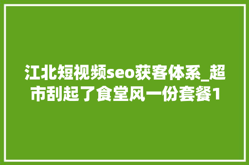 江北短视频seo获客体系_超市刮起了食堂风一份套餐15元你会光顾吗 江北短视频seo获客体系_超市刮起了食堂风一份套餐15元你会光顾吗 神马SEO
