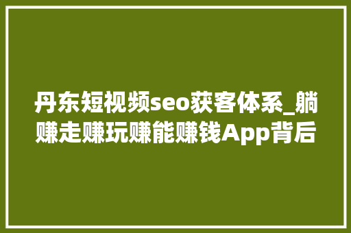 丹东短视频seo获客体系_躺赚走赚玩赚能赚钱App背后的猫腻 丹东短视频seo获客体系_躺赚走赚玩赚能赚钱App背后的猫腻 网站建设公司