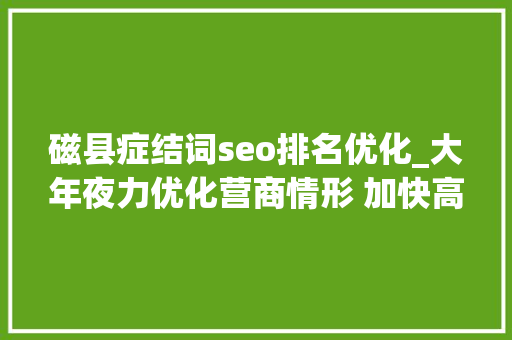 磁县症结词seo排名优化_大年夜力优化营商情形 加快高质量成长磁县聪慧政务秒批秒办 磁县症结词seo排名优化_大年夜力优化营商情形 加快高质量成长磁县聪慧政务秒批秒办 神马SEO
