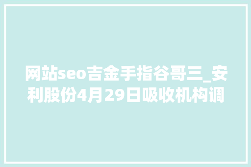 网站seo吉金手指谷哥三_安利股份4月29日吸收机构调研北京安途投资治理有限公司海通研究所等多家机构介入 网站seo吉金手指谷哥三_安利股份4月29日吸收机构调研北京安途投资治理有限公司海通研究所等多家机构介入 必应SEO