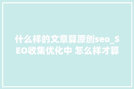 什么样的文章算原创seo_SEO收集优化中 怎么样才算原创文章 什么样的文章算原创seo_SEO收集优化中 怎么样才算原创文章 搜狗SEO