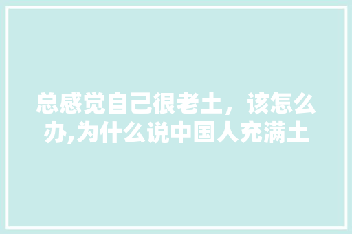 总感觉自己很老土，该怎么办,为什么说中国人充满土气呢。 总感觉自己很老土，该怎么办,为什么说中国人充满土气呢。 神马SEO
