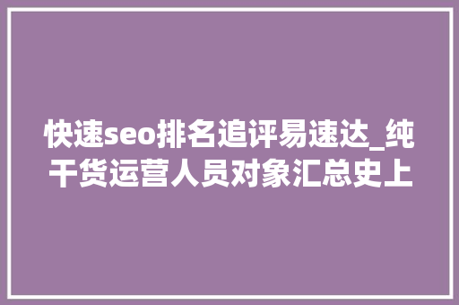 快速seo排名追评易速达_纯干货运营人员对象汇总史上最全 快速seo排名追评易速达_纯干货运营人员对象汇总史上最全 网站建设公司