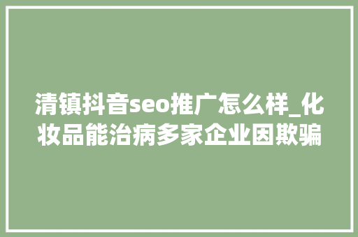 清镇抖音seo推广怎么样_化妆品能治病多家企业因欺骗性宣传被罚  2024年第17期曝光台 清镇抖音seo推广怎么样_化妆品能治病多家企业因欺骗性宣传被罚  2024年第17期曝光台 SEO关键词