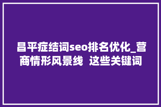 昌平症结词seo排名优化_营商情形风景线  这些关键词串起昌平区立异活力新举措 昌平症结词seo排名优化_营商情形风景线  这些关键词串起昌平区立异活力新举措 必应SEO