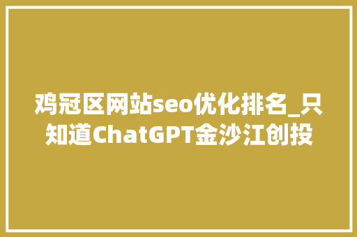 鸡冠区网站seo优化排名_只知道ChatGPT金沙江创投2023科技投资瞻望五大年夜趋势19家全球立异公司巡礼 鸡冠区网站seo优化排名_只知道ChatGPT金沙江创投2023科技投资瞻望五大年夜趋势19家全球立异公司巡礼 神马SEO