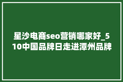 星沙电商seo营销哪家好_510中国品牌日走进潭州品牌故事 星沙电商seo营销哪家好_510中国品牌日走进潭州品牌故事 搜狗SEO