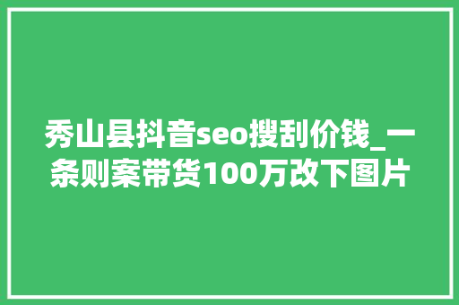 秀山县抖音seo搜刮价钱_一条则案带货100万改下图片流量竟然翻一番 秀山县抖音seo搜刮价钱_一条则案带货100万改下图片流量竟然翻一番 神马SEO