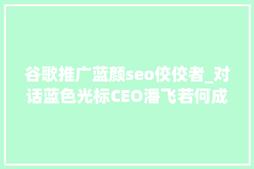 谷歌推广蓝颜seo佼佼者_对话蓝色光标CEO潘飞若何成就一个卓越的营销企业 数智未来③期 谷歌推广蓝颜seo佼佼者_对话蓝色光标CEO潘飞若何成就一个卓越的营销企业 数智未来③期 必应SEO
