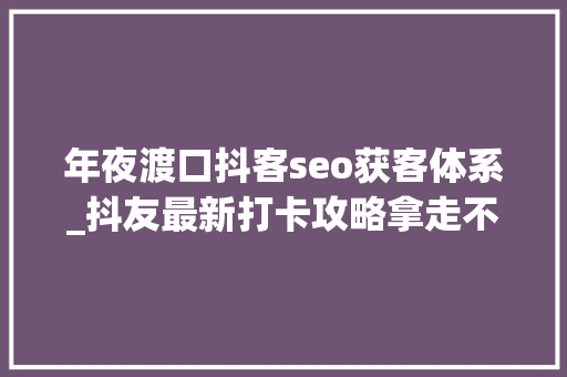 年夜渡口抖客seo获客体系_抖友最新打卡攻略拿走不谢 年夜渡口抖客seo获客体系_抖友最新打卡攻略拿走不谢 神马SEO