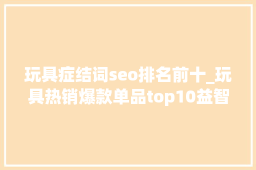 玩具症结词seo排名前十_玩具热销爆款单品top10益智智能成玩具关键词 玩具症结词seo排名前十_玩具热销爆款单品top10益智智能成玩具关键词 SEO关键词
