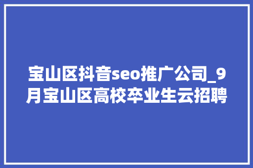 宝山区抖音seo推广公司_9月宝山区高校卒业生云招聘第一期 宝山区抖音seo推广公司_9月宝山区高校卒业生云招聘第一期 神马SEO