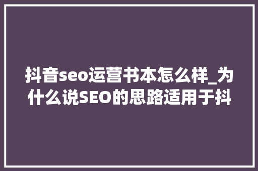 抖音seo运营书本怎么样_为什么说SEO的思路适用于抖音运营 抖音seo运营书本怎么样_为什么说SEO的思路适用于抖音运营 百度SEO