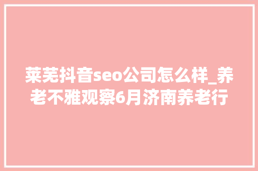 莱芜抖音seo公司怎么样_养老不雅观察6月济南养老行业传播力宣告 比较上个月降142 莱芜抖音seo公司怎么样_养老不雅观察6月济南养老行业传播力宣告 比较上个月降142 网站建设公司