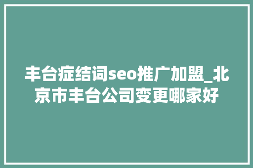丰台症结词seo推广加盟_北京市丰台公司变更哪家好 丰台症结词seo推广加盟_北京市丰台公司变更哪家好 神马SEO