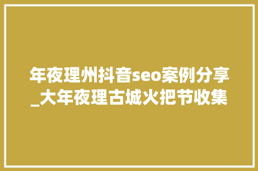 年夜理州抖音seo案例分享_大年夜理古城火把节收集优化案例推荐 年夜理州抖音seo案例分享_大年夜理古城火把节收集优化案例推荐 必应SEO
