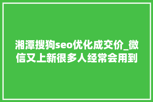 湘潭搜狗seo优化成交价_微信又上新很多人经常会用到 湘潭搜狗seo优化成交价_微信又上新很多人经常会用到 神马SEO