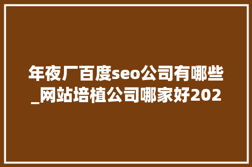 年夜厂百度seo公司有哪些_网站培植公司哪家好2024年优质的网站培植公司推荐 年夜厂百度seo公司有哪些_网站培植公司哪家好2024年优质的网站培植公司推荐 搜狗SEO