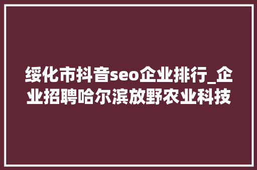 绥化市抖音seo企业排行_企业招聘哈尔滨放野农业科技公司五险一金年关分红 绥化市抖音seo企业排行_企业招聘哈尔滨放野农业科技公司五险一金年关分红 神马SEO