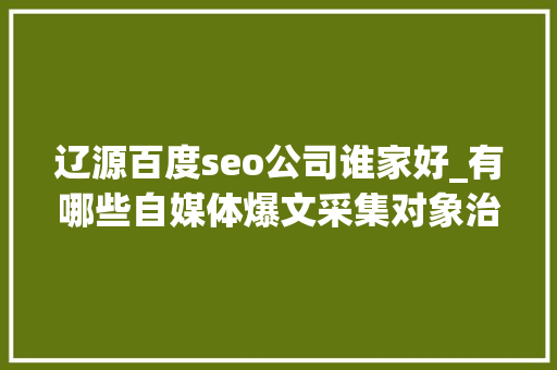 辽源百度seo公司谁家好_有哪些自媒体爆文采集对象治理自媒体对象有哪些 辽源百度seo公司谁家好_有哪些自媒体爆文采集对象治理自媒体对象有哪些 神马SEO