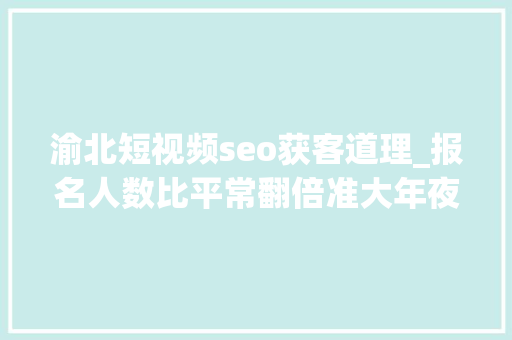 渝北短视频seo获客道理_报名人数比平常翻倍准大年夜学生考驾照成热潮 渝北短视频seo获客道理_报名人数比平常翻倍准大年夜学生考驾照成热潮 SEO关键词