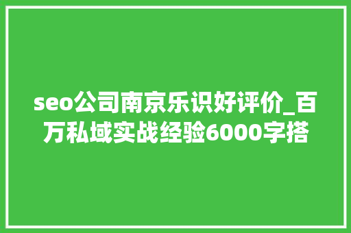seo公司南京乐识好评价_百万私域实战经验6000字搭建私域体系 seo公司南京乐识好评价_百万私域实战经验6000字搭建私域体系 SEO关键词