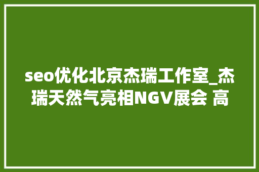 seo优化北京杰瑞工作室_杰瑞天然气亮相NGV展会 高效运用筹划引关注 seo优化北京杰瑞工作室_杰瑞天然气亮相NGV展会 高效运用筹划引关注 网站建设公司