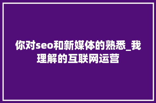 你对seo和新媒体的熟悉_我理解的互联网运营 你对seo和新媒体的熟悉_我理解的互联网运营 SEO关键词