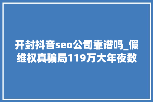 开封抖音seo公司靠谱吗_假维权真骗局119万大年夜数据揭秘代理维权灰产 开封抖音seo公司靠谱吗_假维权真骗局119万大年夜数据揭秘代理维权灰产 百度SEO
